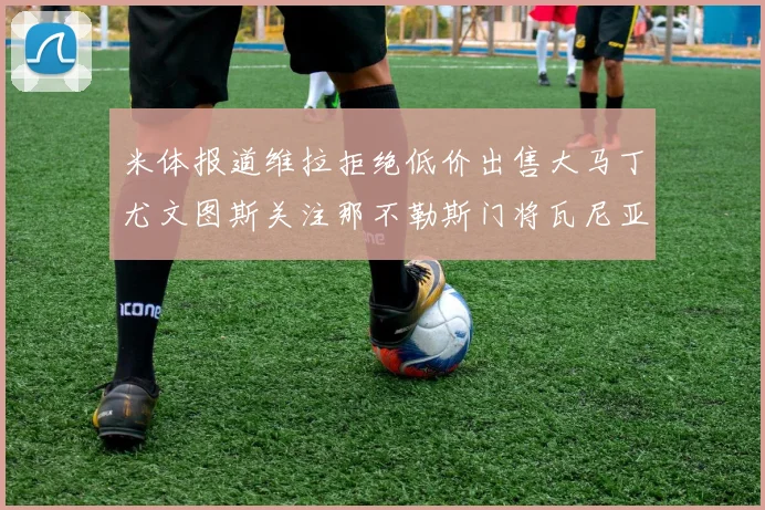 米体报道维拉拒绝低价出售大马丁尤文图斯关注那不勒斯门将瓦尼亚