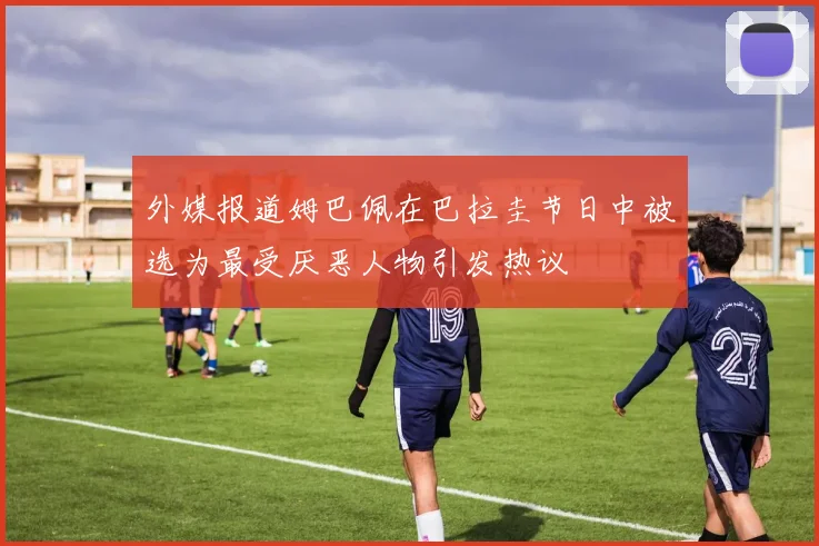 外媒报道姆巴佩在巴拉圭节日中被选为最受厌恶人物引发热议
