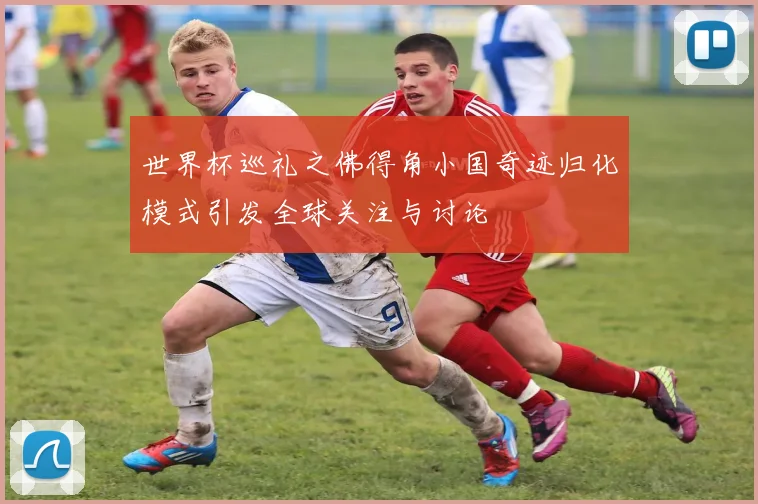 世界杯巡礼之佛得角小国奇迹归化模式引发全球关注与讨论