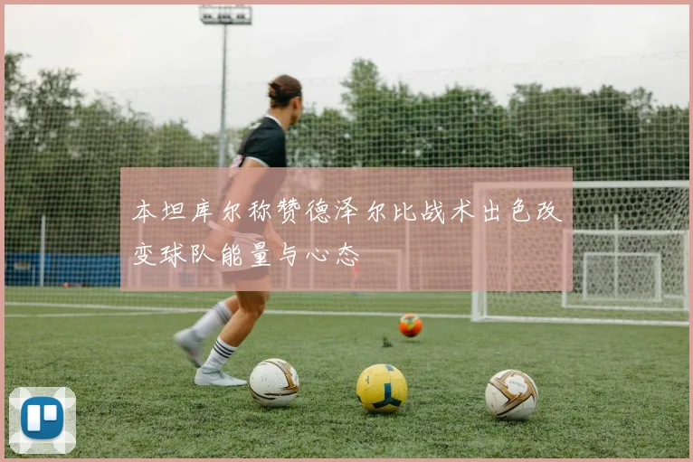 本坦库尔称赞德泽尔比战术出色改变球队能量与心态