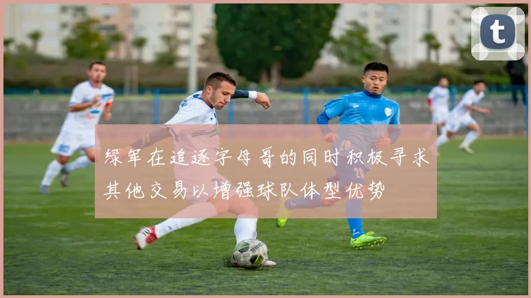 绿军在追逐字母哥的同时积极寻求其他交易以增强球队体型优势