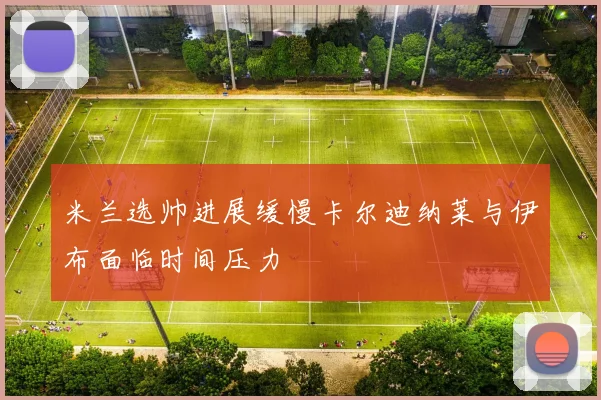 米兰选帅进展缓慢卡尔迪纳莱与伊布面临时间压力