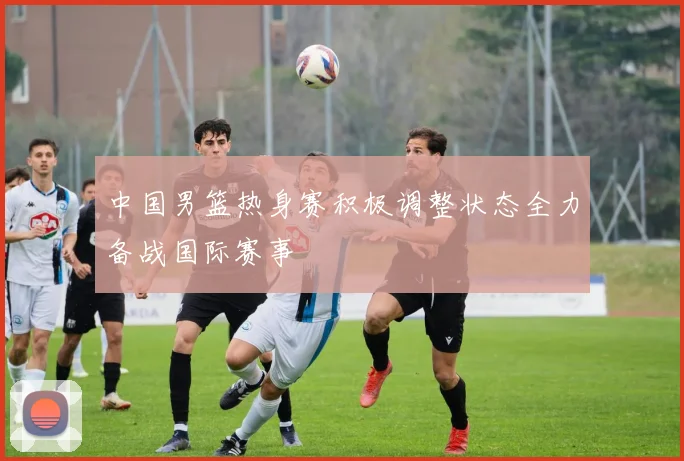中国男篮热身赛积极调整状态全力备战国际赛事