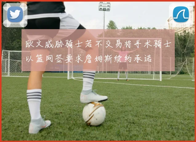 欧文威胁骑士若不交易将手术骑士以篮网签要求詹姆斯续约承诺