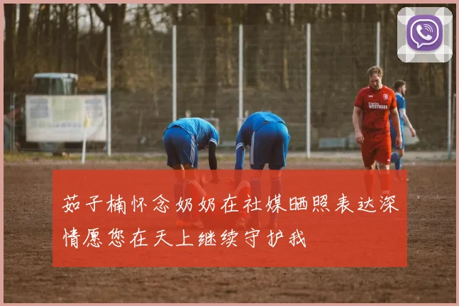 茹子楠怀念奶奶在社媒晒照表达深情愿您在天上继续守护我