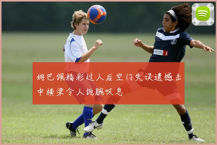 姆巴佩精彩过人后空门失误遗憾击中横梁令人扼腕叹息