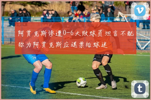 阿贾克斯惨遭0-6大败球员坦言不配称为阿贾克斯应退票给球迷