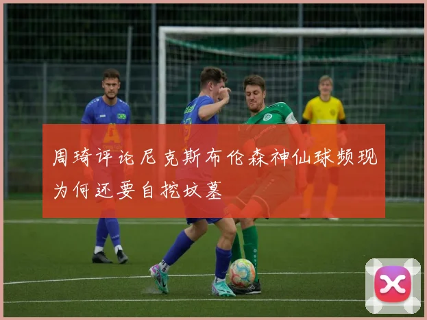 周琦评论尼克斯布伦森神仙球频现为何还要自挖坟墓