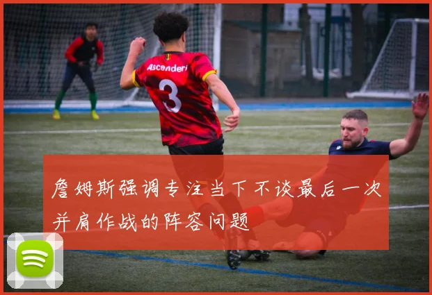 詹姆斯强调专注当下不谈最后一次并肩作战的阵容问题