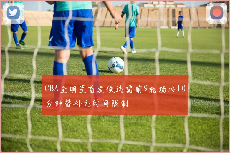 CBA全明星首发候选需前9轮场均10分钟替补无时间限制