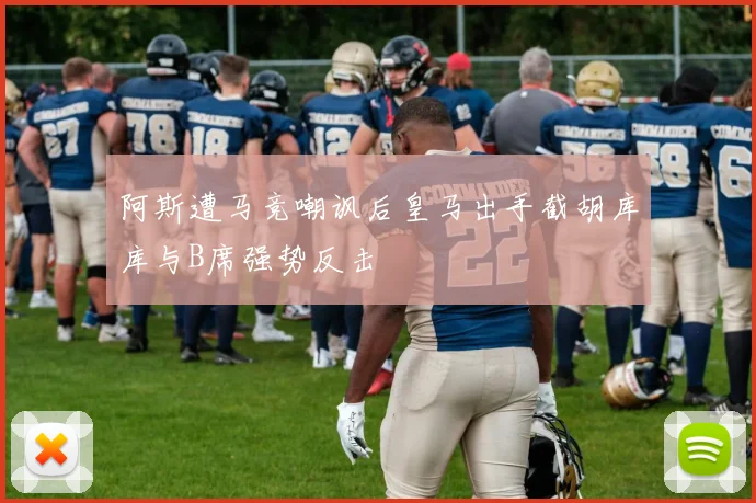 阿斯遭马竞嘲讽后皇马出手截胡库库与B席强势反击